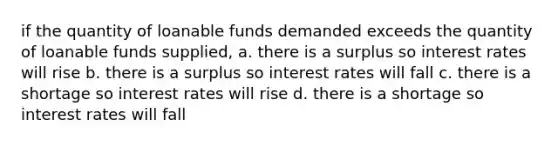 if the quantity of loanable funds demanded exceeds the quantity of loanable funds supplied, a. there is a surplus so interest rates will rise b. there is a surplus so interest rates will fall c. there is a shortage so interest rates will rise d. there is a shortage so interest rates will fall