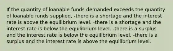 If the quantity of loanable funds demanded exceeds the quantity of loanable funds supplied, -there is a shortage and the interest rate is above the equilibrium level. -there is a shortage and the interest rate is below the equilibrium level. -there is a surplus and the interest rate is below the equilibrium level. -there is a surplus and the interest rate is above the equilibrium level.