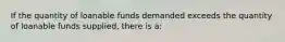 If the quantity of loanable funds demanded exceeds the quantity of loanable funds supplied, there is a: