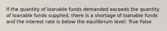 If the quantity of loanable funds demanded exceeds the quantity of loanable funds supplied, there is a shortage of loanable funds and the interest rate is below the equilibrium level. True False