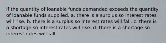 If the quantity of loanable funds demanded exceeds the quantity of loanable funds supplied, a. there is a surplus so interest rates will rise. b. there is a surplus so interest rates will fall. c. there is a shortage so interest rates will rise. d. there is a shortage so interest rates will fall.