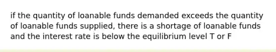 if the quantity of loanable funds demanded exceeds the quantity of loanable funds supplied, there is a shortage of loanable funds and the interest rate is below the equilibrium level T or F