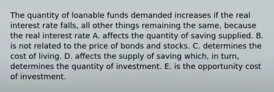 The quantity of loanable funds demanded increases if the real interest rate​ falls, all other things remaining the​ same, because the real interest rate A. affects the quantity of saving supplied. B. is not related to the price of bonds and stocks. C. determines the cost of living. D. affects the supply of saving​ which, in​ turn, determines the quantity of investment. E. is the opportunity cost of investment.