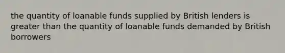 the quantity of loanable funds supplied by British lenders is greater than the quantity of loanable funds demanded by British borrowers