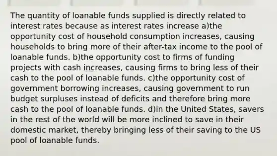 The quantity of loanable funds supplied is directly related to interest rates because as interest rates increase a)the opportunity cost of household consumption increases, causing households to bring more of their after-tax income to the pool of loanable funds. b)the opportunity cost to firms of funding projects with cash increases, causing firms to bring less of their cash to the pool of loanable funds. c)the opportunity cost of government borrowing increases, causing government to run budget surpluses instead of deficits and therefore bring more cash to the pool of loanable funds. d)in the United States, savers in the rest of the world will be more inclined to save in their domestic market, thereby bringing less of their saving to the US pool of loanable funds.