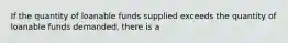 If the quantity of loanable funds supplied exceeds the quantity of loanable funds demanded, there is a