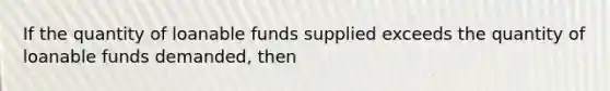 If the quantity of loanable funds supplied exceeds the quantity of loanable funds demanded, then