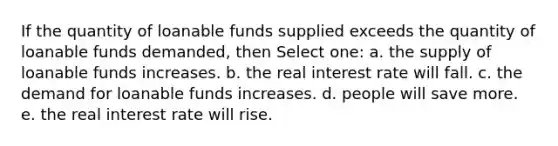 If the quantity of loanable funds supplied exceeds the quantity of loanable funds demanded, then Select one: a. the supply of loanable funds increases. b. the real interest rate will fall. c. the demand for loanable funds increases. d. people will save more. e. the real interest rate will rise.