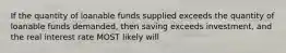 If the quantity of loanable funds supplied exceeds the quantity of loanable funds demanded, then saving exceeds investment, and the real interest rate MOST likely will