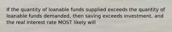 If the quantity of loanable funds supplied exceeds the quantity of loanable funds demanded, then saving exceeds investment, and the real interest rate MOST likely will