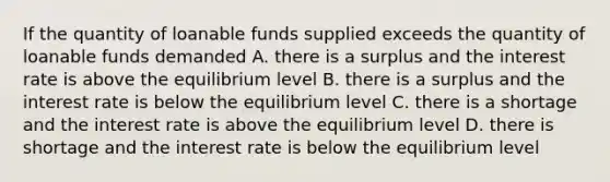 If the quantity of loanable funds supplied exceeds the quantity of loanable funds demanded A. there is a surplus and the interest rate is above the equilibrium level B. there is a surplus and the interest rate is below the equilibrium level C. there is a shortage and the interest rate is above the equilibrium level D. there is shortage and the interest rate is below the equilibrium level