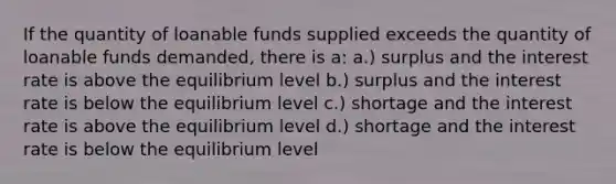 If the quantity of loanable funds supplied exceeds the quantity of loanable funds demanded, there is a: a.) surplus and the interest rate is above the equilibrium level b.) surplus and the interest rate is below the equilibrium level c.) shortage and the interest rate is above the equilibrium level d.) shortage and the interest rate is below the equilibrium level