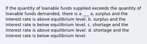 If the quantity of loanable funds supplied exceeds the quantity of loanable funds demanded, there is a ___ a. surplus and the interest rate is above equilibrium level. b. surplus and the interest rate is below equilibrium level. c. shortage and the interest rate is above equilibrium level. d. shortage and the interest rate is below equilibrium level.