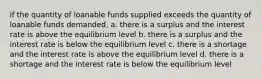 if the quantity of loanable funds supplied exceeds the quantity of loanable funds demanded, a. there is a surplus and the interest rate is above the equilibrium level b. there is a surplus and the interest rate is below the equilibrium level c. there is a shortage and the interest rate is above the equilibrium level d. there is a shortage and the interest rate is below the equilibrium level