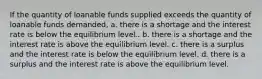 If the quantity of loanable funds supplied exceeds the quantity of loanable funds demanded, a. there is a shortage and the interest rate is below the equilibrium level.. b. there is a shortage and the interest rate is above the equilibrium level. c. there is a surplus and the interest rate is below the equilibrium level. d. there is a surplus and the interest rate is above the equilibrium level.