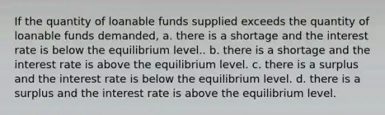 If the quantity of loanable funds supplied exceeds the quantity of loanable funds demanded, a. there is a shortage and the interest rate is below the equilibrium level.. b. there is a shortage and the interest rate is above the equilibrium level. c. there is a surplus and the interest rate is below the equilibrium level. d. there is a surplus and the interest rate is above the equilibrium level.