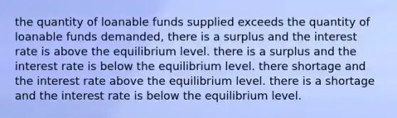 the quantity of loanable funds supplied exceeds the quantity of loanable funds demanded, there is a surplus and the interest rate is above the equilibrium level. there is a surplus and the interest rate is below the equilibrium level. there shortage and the interest rate above the equilibrium level. there is a shortage and the interest rate is below the equilibrium level.