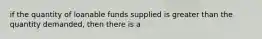 if the quantity of loanable funds supplied is greater than the quantity demanded, then there is a