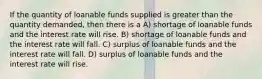 If the quantity of loanable funds supplied is greater than the quantity demanded, then there is a A) shortage of loanable funds and the interest rate will rise. B) shortage of loanable funds and the interest rate will fall. C) surplus of loanable funds and the interest rate will fall. D) surplus of loanable funds and the interest rate will rise.