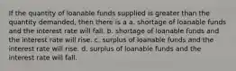 If the quantity of loanable funds supplied is greater than the quantity demanded, then there is a a. shortage of loanable funds and the interest rate will fall. b. shortage of loanable funds and the interest rate will rise. c. surplus of loanable funds and the interest rate will rise. d. surplus of loanable funds and the interest rate will fall.