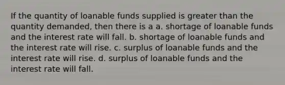 If the quantity of loanable funds supplied is <a href='https://www.questionai.com/knowledge/ktgHnBD4o3-greater-than' class='anchor-knowledge'>greater than</a> the quantity demanded, then there is a a. shortage of loanable funds and the interest rate will fall. b. shortage of loanable funds and the interest rate will rise. c. surplus of loanable funds and the interest rate will rise. d. surplus of loanable funds and the interest rate will fall.