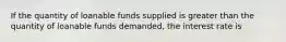 If the quantity of loanable funds supplied is greater than the quantity of loanable funds demanded, the interest rate is