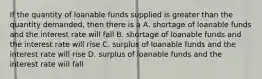 If the quantity of loanable funds supplied is greater than the quantity demanded, then there is a A. shortage of loanable funds and the interest rate will fall B. shortage of loanable funds and the interest rate will rise C. surplus of loanable funds and the interest rate will rise D. surplus of loanable funds and the interest rate will fall