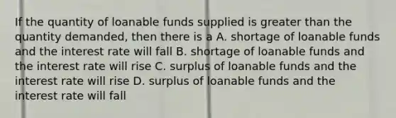 If the quantity of loanable funds supplied is greater than the quantity demanded, then there is a A. shortage of loanable funds and the interest rate will fall B. shortage of loanable funds and the interest rate will rise C. surplus of loanable funds and the interest rate will rise D. surplus of loanable funds and the interest rate will fall