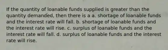 If the quantity of loanable funds supplied is greater than the quantity demanded, then there is a a. shortage of loanable funds and the interest rate will fall. b. shortage of loanable funds and the interest rate will rise. c. surplus of loanable funds and the interest rate will fall. d. surplus of loanable funds and the interest rate will rise.