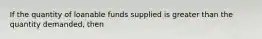 If the quantity of loanable funds supplied is greater than the quantity demanded, then