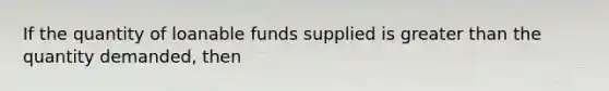 If the quantity of loanable funds supplied is greater than the quantity demanded, then