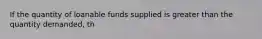 If the quantity of loanable funds supplied is greater than the quantity demanded, th