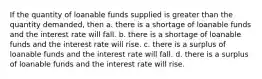 If the quantity of loanable funds supplied is greater than the quantity demanded, then a. there is a shortage of loanable funds and the interest rate will fall. b. there is a shortage of loanable funds and the interest rate will rise. c. there is a surplus of loanable funds and the interest rate will fall. d. there is a surplus of loanable funds and the interest rate will rise.