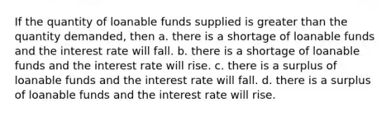 If the quantity of loanable funds supplied is greater than the quantity demanded, then a. there is a shortage of loanable funds and the interest rate will fall. b. there is a shortage of loanable funds and the interest rate will rise. c. there is a surplus of loanable funds and the interest rate will fall. d. there is a surplus of loanable funds and the interest rate will rise.