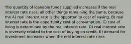 The quantity of loanable funds supplied increases if the real interest rate rises, all other things remaining the same, because the A) real interest rate is the opportunity cost of saving. B) real interest rate is the opportunity cost of consumption. C) cost of living is determined by the real interest rate. D) real interest rate is inversely related to the cost of buying on credit. E) demand for investment increases when the real interest rate rises.