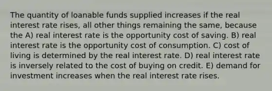 The quantity of loanable funds supplied increases if the real interest rate rises, all other things remaining the same, because the A) real interest rate is the opportunity cost of saving. B) real interest rate is the opportunity cost of consumption. C) cost of living is determined by the real interest rate. D) real interest rate is inversely related to the cost of buying on credit. E) demand for investment increases when the real interest rate rises.