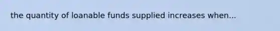 the quantity of loanable funds supplied increases when...