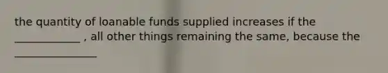 the quantity of loanable funds supplied increases if the ____________ , all other things remaining the same, because the _______________