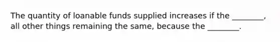 The quantity of loanable funds supplied increases if the​ ________, all other things remaining the​ same, because the​ ________.