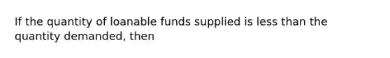 If the quantity of loanable funds supplied is less than the quantity demanded, then