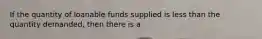 If the quantity of loanable funds supplied is less than the quantity demanded, then there is a