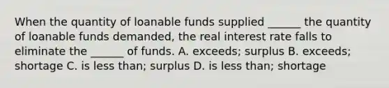 When the quantity of loanable funds supplied​ ______ the quantity of loanable funds​ demanded, the real interest rate falls to eliminate the​ ______ of funds. A. ​exceeds; surplus B. ​exceeds; shortage C. is less​ than; surplus D. is less​ than; shortage