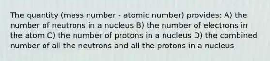 The quantity (mass number - atomic number) provides: A) the number of neutrons in a nucleus B) the number of electrons in the atom C) the number of protons in a nucleus D) the combined number of all the neutrons and all the protons in a nucleus