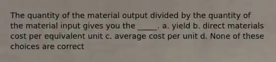 The quantity of the material output divided by the quantity of the material input gives you the _____. a. yield b. direct materials cost per equivalent unit c. average cost per unit d. None of these choices are correct