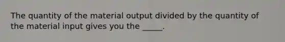 The quantity of the material output divided by the quantity of the material input gives you the _____.