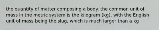 the quantity of matter composing a body. the common unit of mass in the metric system is the kilogram (kg), with the English unit of mass being the slug, which is much larger than a kg