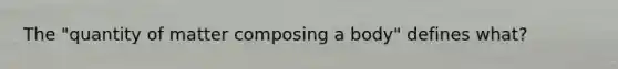 The "quantity of matter composing a body" defines what?