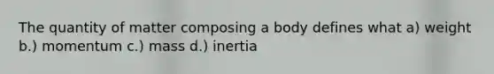 The quantity of matter composing a body defines what a) weight b.) momentum c.) mass d.) inertia