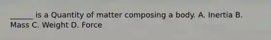 ______ is a Quantity of matter composing a body. A. Inertia B. Mass C. Weight D. Force