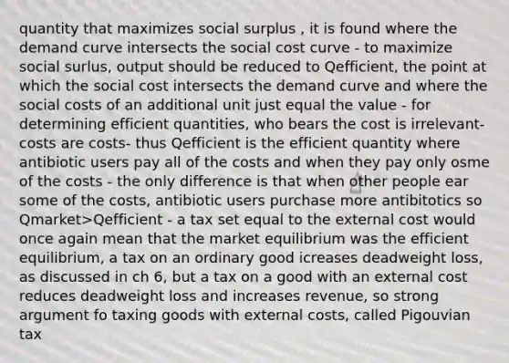 quantity that maximizes social surplus , it is found where the demand curve intersects the social cost curve - to maximize social surlus, output should be reduced to Qefficient, the point at which the social cost intersects the demand curve and where the social costs of an additional unit just equal the value - for determining efficient quantities, who bears the cost is irrelevant- costs are costs- thus Qefficient is the efficient quantity where antibiotic users pay all of the costs and when they pay only osme of the costs - the only difference is that when other people ear some of the costs, antibiotic users purchase more antibitotics so Qmarket>Qefficient - a tax set equal to the external cost would once again mean that the market equilibrium was the efficient equilibrium, a tax on an ordinary good icreases deadweight loss, as discussed in ch 6, but a tax on a good with an external cost reduces deadweight loss and increases revenue, so strong argument fo taxing goods with external costs, called Pigouvian tax